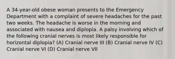 A 34-year-old obese woman presents to the Emergency Department with a complaint of severe headaches for the past two weeks. The headache is worse in the morning and associated with nausea and diplopia. A palsy involving which of the following cranial nerves is most likely responsible for horizontal diplopia? (A) Cranial nerve III (B) Cranial nerve IV (C) Cranial nerve VI (D) Cranial nerve VII