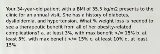 Your 34-year-old patient with a BMI of 35.5 kg/m2 presents to the clinic for an annual visit. She has a history of diabetes, dyslipidemia, and hypertension. What % weight loss is needed to see a therapeutic benefit from all of her obesity-related complications? a. at least 3%, with max benefit >/= 15% b. at least 5%, with max benefit >/= 15% c. at least 10% d. at least, 15%