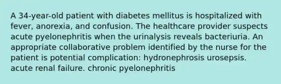 A 34-year-old patient with diabetes mellitus is hospitalized with fever, anorexia, and confusion. The healthcare provider suspects acute pyelonephritis when the urinalysis reveals bacteriuria. An appropriate collaborative problem identified by the nurse for the patient is potential complication: hydronephrosis urosepsis. acute renal failure. chronic pyelonephritis