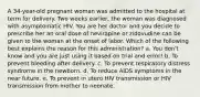 A 34-year-old pregnant woman was admitted to the hospital at term for delivery. Two weeks earlier, the woman was diagnosed with asymptomatic HIV. You are her doctor and you decide to prescribe her an oral dose of nevirapine or zidovudine can be given to the woman at the onset of labor. Which of the following best explains the reason for this administration? a. You don't know and you are just using it based on trial and error! b. To prevent bleeding after delivery. c. To prevent respiratory distress syndrome in the newborn. d. To reduce AIDS symptoms in the near future. e. To prevent in utero HIV transmission or HIV transmission from mother to neonate.