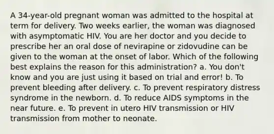 A 34-year-old pregnant woman was admitted to the hospital at term for delivery. Two weeks earlier, the woman was diagnosed with asymptomatic HIV. You are her doctor and you decide to prescribe her an oral dose of nevirapine or zidovudine can be given to the woman at the onset of labor. Which of the following best explains the reason for this administration? a. You don't know and you are just using it based on trial and error! b. To prevent bleeding after delivery. c. To prevent respiratory distress syndrome in the newborn. d. To reduce AIDS symptoms in the near future. e. To prevent in utero HIV transmission or HIV transmission from mother to neonate.