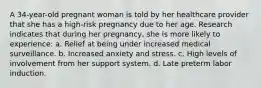 A 34-year-old pregnant woman is told by her healthcare provider that she has a high-risk pregnancy due to her age. Research indicates that during her pregnancy, she is more likely to experience: a. Relief at being under increased medical surveillance. b. Increased anxiety and stress. c. High levels of involvement from her support system. d. Late preterm labor induction.