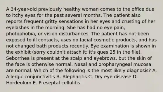 A 34-year-old previously healthy woman comes to the office due to itchy eyes for the past several months. The patient also reports frequent gritty sensations in her eyes and crusting of her eyelashes in the morning. She has had no eye pain, photophobia, or vision disturbances. The patient has not been exposed to ill contacts, uses no facial cosmetic products, and has not changed bath products recently. Eye examination is shown in the exhibit (sorry couldn't attach it; it's ques 25 in the file). Seborrhea is present at the scalp and eyebrows, but the skin of the face is otherwise normal. Nasal and oropharyngeal mucosa are normal. Which of the following is the most likely diagnosis? A. Allergic conjunctivitis B. Blepharitis C. Dry eye disease D. Hordeolum E. Preseptal cellulitis