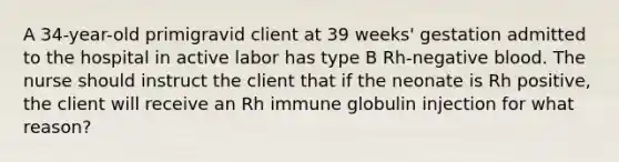 A 34-year-old primigravid client at 39 weeks' gestation admitted to the hospital in active labor has type B Rh-negative blood. The nurse should instruct the client that if the neonate is Rh positive, the client will receive an Rh immune globulin injection for what reason?