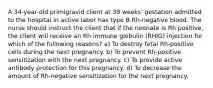 A 34-year-old primigravid client at 39 weeks' gestation admitted to the hospital in active labor has type B Rh-negative blood. The nurse should instruct the client that if the neonate is Rh positive, the client will receive an Rh immune globulin (RHIG) injection for which of the following reasons? a) To destroy fetal Rh-positive cells during the next pregnancy. b) To prevent Rh-positive sensitization with the next pregnancy. c) To provide active antibody protection for this pregnancy. d) To decrease the amount of Rh-negative sensitization for the next pregnancy.