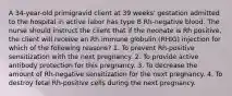 A 34-year-old primigravid client at 39 weeks' gestation admitted to the hospital in active labor has type B Rh-negative blood. The nurse should instruct the client that if the neonate is Rh positive, the client will receive an Rh immune globulin (RHIG) injection for which of the following reasons? 1. To prevent Rh-positive sensitization with the next pregnancy. 2. To provide active antibody protection for this pregnancy. 3. To decrease the amount of Rh-negative sensitization for the next pregnancy. 4. To destroy fetal Rh-positive cells during the next pregnancy.