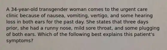 A 34-year-old transgender woman comes to the urgent care clinic because of nausea, vomiting, vertigo, and some hearing loss in both ears for the past day. She states that three days prior, she had a runny nose, mild sore throat, and some plugging of both ears. Which of the following best explains this patient's symptoms?