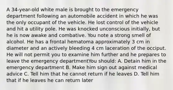 A 34-year-old white male is brought to the emergency department following an automobile accident in which he was the only occupant of the vehicle. He lost control of the vehicle and hit a utility pole. He was knocked unconscious initially, but he is now awake and combative. You note a strong smell of alcohol. He has a frontal hematoma approximately 3 cm in diameter and an actively bleeding 4 cm laceration of the occiput. He will not permit you to examine him further and he prepares to leave the emergency departmentYou should: A. Detain him in the emergency department B. Make him sign out against medical advice C. Tell him that he cannot return if he leaves D. Tell him that if he leaves he can return later