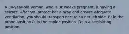 A 34-year-old woman, who is 36 weeks pregnant, is having a seizure. After you protect her airway and ensure adequate ventilation, you should transport her: A: on her left side. B: in the prone position C: in the supine position. D: in a semisitting position.