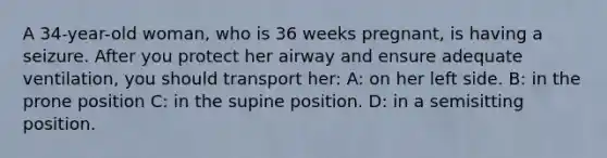 A 34-year-old woman, who is 36 weeks pregnant, is having a seizure. After you protect her airway and ensure adequate ventilation, you should transport her: A: on her left side. B: in the prone position C: in the supine position. D: in a semisitting position.