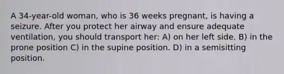 A 34-year-old woman, who is 36 weeks pregnant, is having a seizure. After you protect her airway and ensure adequate ventilation, you should transport her: A) on her left side. B) in the prone position C) in the supine position. D) in a semisitting position.