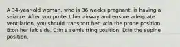 A 34-year-old woman, who is 36 weeks pregnant, is having a seizure. After you protect her airway and ensure adequate ventilation, you should transport her: A:in the prone position B:on her left side. C:in a semisitting position. D:in the supine position.