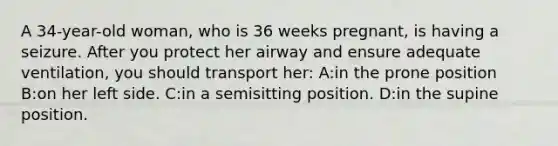 A 34-year-old woman, who is 36 weeks pregnant, is having a seizure. After you protect her airway and ensure adequate ventilation, you should transport her: A:in the prone position B:on her left side. C:in a semisitting position. D:in the supine position.