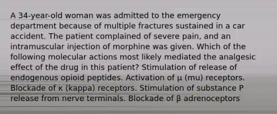 A 34-year-old woman was admitted to the emergency department because of multiple fractures sustained in a car accident. The patient complained of severe pain, and an intramuscular injection of morphine was given. Which of the following molecular actions most likely mediated the analgesic effect of the drug in this patient? Stimulation of release of endogenous opioid peptides. Activation of μ (mu) receptors. Blockade of κ (kappa) receptors. Stimulation of substance P release from nerve terminals. Blockade of β adrenoceptors