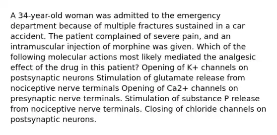 A 34-year-old woman was admitted to the emergency department because of multiple fractures sustained in a car accident. The patient complained of severe pain, and an intramuscular injection of morphine was given. Which of the following molecular actions most likely mediated the analgesic effect of the drug in this patient? Opening of K+ channels on postsynaptic neurons Stimulation of glutamate release from nociceptive nerve terminals Opening of Ca2+ channels on presynaptic nerve terminals. Stimulation of substance P release from nociceptive nerve terminals. Closing of chloride channels on postsynaptic neurons.