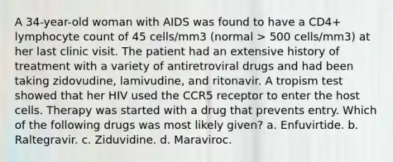 A 34-year-old woman with AIDS was found to have a CD4+ lymphocyte count of 45 cells/mm3 (normal > 500 cells/mm3) at her last clinic visit. The patient had an extensive history of treatment with a variety of antiretroviral drugs and had been taking zidovudine, lamivudine, and ritonavir. A tropism test showed that her HIV used the CCR5 receptor to enter the host cells. Therapy was started with a drug that prevents entry. Which of the following drugs was most likely given? a. Enfuvirtide. b. Raltegravir. c. Ziduvidine. d. Maraviroc.