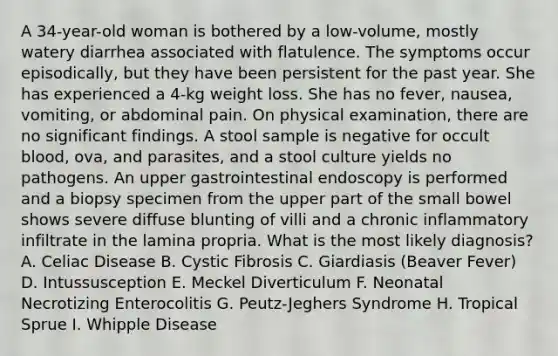 A 34-year-old woman is bothered by a low-volume, mostly watery diarrhea associated with flatulence. The symptoms occur episodically, but they have been persistent for the past year. She has experienced a 4-kg weight loss. She has no fever, nausea, vomiting, or abdominal pain. On physical examination, there are no significant findings. A stool sample is negative for occult blood, ova, and parasites, and a stool culture yields no pathogens. An upper gastrointestinal endoscopy is performed and a biopsy specimen from the upper part of the small bowel shows severe diffuse blunting of villi and a chronic inflammatory infiltrate in the lamina propria. What is the most likely diagnosis? A. Celiac Disease B. Cystic Fibrosis C. Giardiasis (Beaver Fever) D. Intussusception E. Meckel Diverticulum F. Neonatal Necrotizing Enterocolitis G. Peutz-Jeghers Syndrome H. Tropical Sprue I. Whipple Disease