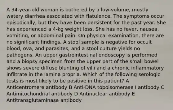 A 34-year-old woman is bothered by a low-volume, mostly watery diarrhea associated with flatulence. The symptoms occur episodically, but they have been persistent for the past year. She has experienced a 4-kg weight loss. She has no fever, nausea, vomiting, or abdominal pain. On physical examination, there are no significant findings. A stool sample is negative for occult blood, ova, and parasites, and a stool culture yields no pathogens. An upper gastrointestinal endoscopy is performed and a biopsy specimen from the upper part of the small bowel shows severe diffuse blunting of villi and a chronic inflammatory infiltrate in the lamina propria. Which of the following serologic tests is most likely to be positive in this patient? A Anticentromere antibody B Anti-DNA topoisomerase I antibody C Antimitochondrial antibody D Antinuclear antibody E Antitransglutaminase antibody