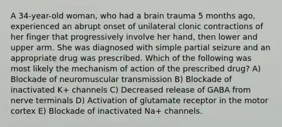 A 34-year-old woman, who had a brain trauma 5 months ago, experienced an abrupt onset of unilateral clonic contractions of her finger that progressively involve her hand, then lower and upper arm. She was diagnosed with simple partial seizure and an appropriate drug was prescribed. Which of the following was most likely the mechanism of action of the prescribed drug? A) Blockade of neuromuscular transmission B) Blockade of inactivated K+ channels C) Decreased release of GABA from nerve terminals D) Activation of glutamate receptor in the motor cortex E) Blockade of inactivated Na+ channels.