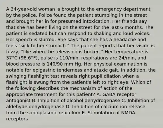 A 34-year-old woman is brought to the emergency department by the police. Police found the patient stumbling in the street and brought her in for presumed intoxication. Her friends say that she has been living on the street for the last 6 months. The patient is sedated but can respond to shaking and loud voices. Her speech is slurred. She says that she has a headache and feels "sick to her stomach." The patient reports that her vision is fuzzy, "like when the television is broken." Her temperature is 37°C (98.6°F), pulse is 110/min, respirations are 24/min, and blood pressure is 140/90 mm Hg. Her physical examination is notable for epigastric tenderness and ataxic gait. In addition, the swinging flashlight test reveals right pupil dilation when a flashlight is swung from the patient's left to right eye. Which of the following describes the mechanism of action of the appropriate treatment for this patient? A. GABA receptor antagonist B. Inhibition of alcohol dehydrogenase C. Inhibition of aldehyde dehydrogenase D. Inhibition of calcium ion release from the sarcoplasmic reticulum E. Stimulation of NMDA receptors