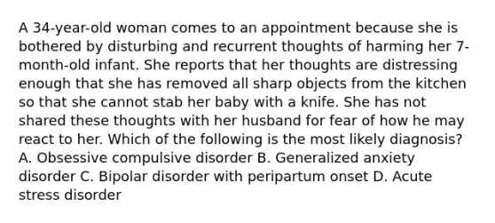 A 34-year-old woman comes to an appointment because she is bothered by disturbing and recurrent thoughts of harming her 7-month-old infant. She reports that her thoughts are distressing enough that she has removed all sharp objects from the kitchen so that she cannot stab her baby with a knife. She has not shared these thoughts with her husband for fear of how he may react to her. Which of the following is the most likely diagnosis? A. Obsessive compulsive disorder B. Generalized anxiety disorder C. Bipolar disorder with peripartum onset D. Acute stress disorder