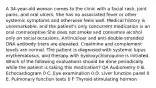 A 34-year-old woman comes to the clinic with a facial rash, joint pains, and oral ulcers. She has no associated fever or other systemic symptoms and otherwise feels well. Medical history is unremarkable, and the patient's only concurrent medication is an oral contraceptive She does not smoke and consumes alcohol only on social occasions. Antinuclear and anti-double-stranded DNA antibody titers are elevated. Creatinine and complement levels are normal. The patient is diagnosed with systemic lupus erythematosus, and therapy with hydroxychloroquine is initiated. Which of the following evaluations should be done periodically while the patient is taking this medication? QA Audiometry 0 B. Echocardiogram 0 C. Eye examination 0 D. Liver function panel 0 E. Pulmonary function tests 0 F Thyroid-stimulating hormon