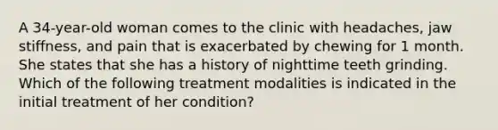 A 34-year-old woman comes to the clinic with headaches, jaw stiffness, and pain that is exacerbated by chewing for 1 month. She states that she has a history of nighttime teeth grinding. Which of the following treatment modalities is indicated in the initial treatment of her condition?