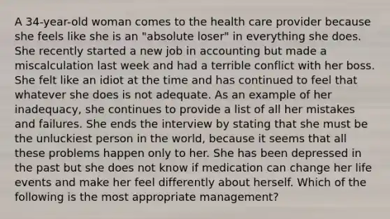 A 34-year-old woman comes to the health care provider because she feels like she is an "absolute loser" in everything she does. She recently started a new job in accounting but made a miscalculation last week and had a terrible conflict with her boss. She felt like an idiot at the time and has continued to feel that whatever she does is not adequate. As an example of her inadequacy, she continues to provide a list of all her mistakes and failures. She ends the interview by stating that she must be the unluckiest person in the world, because it seems that all these problems happen only to her. She has been depressed in the past but she does not know if medication can change her life events and make her feel differently about herself. Which of the following is the most appropriate management?