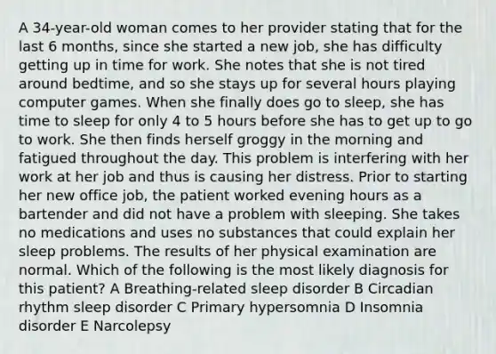 A 34-year-old woman comes to her provider stating that for the last 6 months, since she started a new job, she has difficulty getting up in time for work. She notes that she is not tired around bedtime, and so she stays up for several hours playing computer games. When she finally does go to sleep, she has time to sleep for only 4 to 5 hours before she has to get up to go to work. She then finds herself groggy in the morning and fatigued throughout the day. This problem is interfering with her work at her job and thus is causing her distress. Prior to starting her new office job, the patient worked evening hours as a bartender and did not have a problem with sleeping. She takes no medications and uses no substances that could explain her sleep problems. The results of her physical examination are normal. Which of the following is the most likely diagnosis for this patient? A Breathing-related sleep disorder B Circadian rhythm sleep disorder C Primary hypersomnia D Insomnia disorder E Narcolepsy