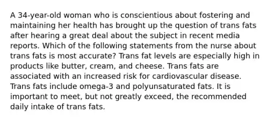 A 34-year-old woman who is conscientious about fostering and maintaining her health has brought up the question of trans fats after hearing a great deal about the subject in recent media reports. Which of the following statements from the nurse about trans fats is most accurate? Trans fat levels are especially high in products like butter, cream, and cheese. Trans fats are associated with an increased risk for cardiovascular disease. Trans fats include omega-3 and polyunsaturated fats. It is important to meet, but not greatly exceed, the recommended daily intake of trans fats.