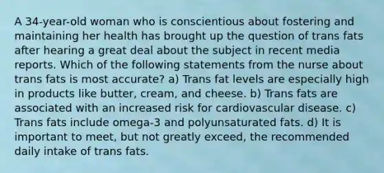 A 34-year-old woman who is conscientious about fostering and maintaining her health has brought up the question of trans fats after hearing a great deal about the subject in recent media reports. Which of the following statements from the nurse about trans fats is most accurate? a) Trans fat levels are especially high in products like butter, cream, and cheese. b) Trans fats are associated with an increased risk for cardiovascular disease. c) Trans fats include omega-3 and polyunsaturated fats. d) It is important to meet, but not greatly exceed, the recommended daily intake of trans fats.