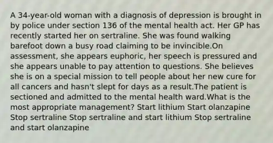 A 34-year-old woman with a diagnosis of depression is brought in by police under section 136 of the mental health act. Her GP has recently started her on sertraline. She was found walking barefoot down a busy road claiming to be invincible.On assessment, she appears euphoric, her speech is pressured and she appears unable to pay attention to questions. She believes she is on a special mission to tell people about her new cure for all cancers and hasn't slept for days as a result.The patient is sectioned and admitted to the mental health ward.What is the most appropriate management? Start lithium Start olanzapine Stop sertraline Stop sertraline and start lithium Stop sertraline and start olanzapine