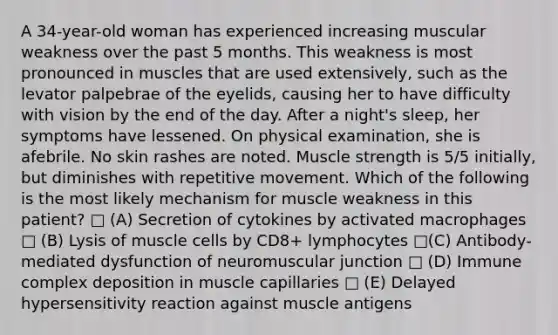 A 34-year-old woman has experienced increasing muscular weakness over the past 5 months. This weakness is most pronounced in muscles that are used extensively, such as the levator palpebrae of the eyelids, causing her to have difficulty with vision by the end of the day. After a night's sleep, her symptoms have lessened. On physical examination, she is afebrile. No skin rashes are noted. Muscle strength is 5/5 initially, but diminishes with repetitive movement. Which of the following is the most likely mechanism for muscle weakness in this patient? □ (A) Secretion of cytokines by activated macrophages □ (B) Lysis of muscle cells by CD8+ lymphocytes □(C) Antibody-mediated dysfunction of neuromuscular junction □ (D) Immune complex deposition in muscle capillaries □ (E) Delayed hypersensitivity reaction against muscle antigens