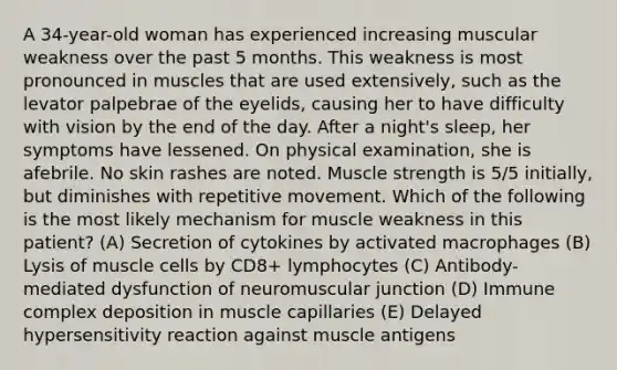 A 34-year-old woman has experienced increasing muscular weakness over the past 5 months. This weakness is most pronounced in muscles that are used extensively, such as the levator palpebrae of the eyelids, causing her to have difficulty with vision by the end of the day. After a night's sleep, her symptoms have lessened. On physical examination, she is afebrile. No skin rashes are noted. Muscle strength is 5/5 initially, but diminishes with repetitive movement. Which of the following is the most likely mechanism for muscle weakness in this patient? (A) Secretion of cytokines by activated macrophages (B) Lysis of muscle cells by CD8+ lymphocytes (C) Antibody-mediated dysfunction of neuromuscular junction (D) Immune complex deposition in muscle capillaries (E) Delayed hypersensitivity reaction against muscle antigens