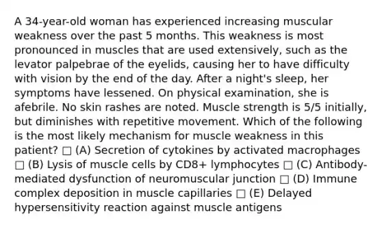 A 34-year-old woman has experienced increasing muscular weakness over the past 5 months. This weakness is most pronounced in muscles that are used extensively, such as the levator palpebrae of the eyelids, causing her to have difficulty with vision by the end of the day. After a night's sleep, her symptoms have lessened. On physical examination, she is afebrile. No skin rashes are noted. Muscle strength is 5/5 initially, but diminishes with repetitive movement. Which of the following is the most likely mechanism for muscle weakness in this patient? □ (A) Secretion of cytokines by activated macrophages □ (B) Lysis of muscle cells by CD8+ lymphocytes □ (C) Antibody-mediated dysfunction of neuromuscular junction □ (D) Immune complex deposition in muscle capillaries □ (E) Delayed hypersensitivity reaction against muscle antigens