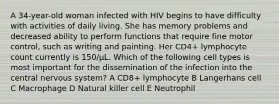 A 34-year-old woman infected with HIV begins to have difficulty with activities of daily living. She has memory problems and decreased ability to perform functions that require fine motor control, such as writing and painting. Her CD4+ lymphocyte count currently is 150/μL. Which of the following cell types is most important for the dissemination of the infection into the central nervous system? A CD8+ lymphocyte B Langerhans cell C Macrophage D Natural killer cell E Neutrophil