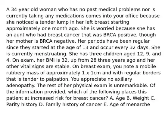 A 34-year-old woman who has no past medical problems nor is currently taking any medications comes into your office because she noticed a tender lump in her left breast starting approximately one month ago. She is worried because she has an aunt who had breast cancer that was BRCA positive, though her mother is BRCA negative. Her periods have been regular since they started at the age of 13 and occur every 32 days. She is currently menstruating. She has three children aged 12, 9, and 4. On exam, her BMI is 32, up from 28 three years ago and her other vital signs are stable. On breast exam, you note a mobile rubbery mass of approximately 1 x 1cm and with regular borders that is tender to palpation. You appreciate no axillary adenopathy. The rest of her physical exam is unremarkable. Of the information provided, which of the following places this patient at increased risk for breast cancer? A. Age B. Weight C. Parity history D. Family history of cancer E. Age of menarche