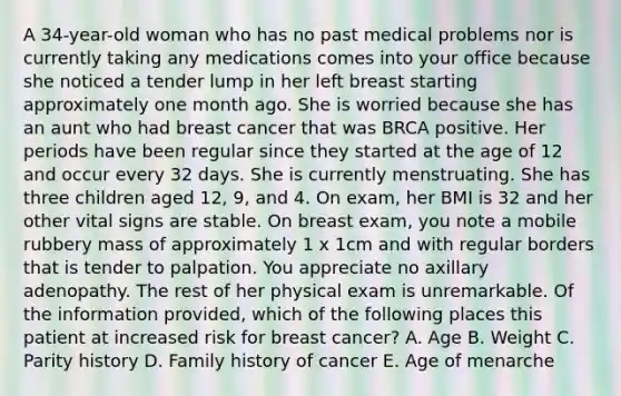 A 34-year-old woman who has no past medical problems nor is currently taking any medications comes into your office because she noticed a tender lump in her left breast starting approximately one month ago. She is worried because she has an aunt who had breast cancer that was BRCA positive. Her periods have been regular since they started at the age of 12 and occur every 32 days. She is currently menstruating. She has three children aged 12, 9, and 4. On exam, her BMI is 32 and her other vital signs are stable. On breast exam, you note a mobile rubbery mass of approximately 1 x 1cm and with regular borders that is tender to palpation. You appreciate no axillary adenopathy. The rest of her physical exam is unremarkable. Of the information provided, which of the following places this patient at increased risk for breast cancer? A. Age B. Weight C. Parity history D. Family history of cancer E. Age of menarche