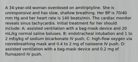 A 34-year-old woman overdosed on amitriptyline. She is unresponsive and has slow, shallow breathing. Her BP is 70/40 mm Hg and her heart rate is 140 beats/min. The cardiac monitor reveals sinus tachycardia. Initial treatment for her should include: A: assisted ventilation with a bag-mask device and 20 mL/kg normal saline boluses. B: endotracheal intubation and 1 to 2 mEq/kg of sodium bicarbonate IV push. C: high-flow oxygen via nonrebreathing mask and 0.4 to 2 mg of naloxone IV push. D: assisted ventilation with a bag-mask device and 0.2 mg of flumazenil IV push.