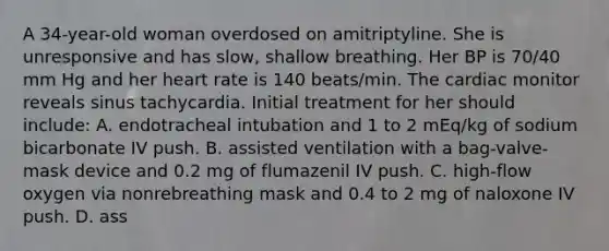 A 34-year-old woman overdosed on amitriptyline. She is unresponsive and has slow, shallow breathing. Her BP is 70/40 mm Hg and her heart rate is 140 beats/min. The cardiac monitor reveals sinus tachycardia. Initial treatment for her should include: A. endotracheal intubation and 1 to 2 mEq/kg of sodium bicarbonate IV push. B. assisted ventilation with a bag-valve-mask device and 0.2 mg of flumazenil IV push. C. high-flow oxygen via nonrebreathing mask and 0.4 to 2 mg of naloxone IV push. D. ass