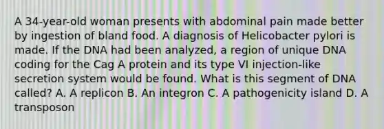 A 34-year-old woman presents with abdominal pain made better by ingestion of bland food. A diagnosis of Helicobacter pylori is made. If the DNA had been analyzed, a region of unique DNA coding for the Cag A protein and its type VI injection-like secretion system would be found. What is this segment of DNA called? A. A replicon B. An integron C. A pathogenicity island D. A transposon