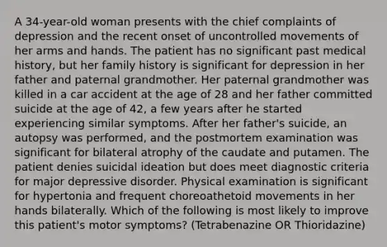 A 34-year-old woman presents with the chief complaints of depression and the recent onset of uncontrolled movements of her arms and hands. The patient has no significant past medical history, but her family history is significant for depression in her father and paternal grandmother. Her paternal grandmother was killed in a car accident at the age of 28 and her father committed suicide at the age of 42, a few years after he started experiencing similar symptoms. After her father's suicide, an autopsy was performed, and the postmortem examination was significant for bilateral atrophy of the caudate and putamen. The patient denies suicidal ideation but does meet diagnostic criteria for major depressive disorder. Physical examination is significant for hypertonia and frequent choreoathetoid movements in her hands bilaterally. Which of the following is most likely to improve this patient's motor symptoms? (Tetrabenazine OR Thioridazine)