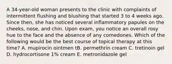 A 34-year-old woman presents to the clinic with complaints of intermittent flushing and blushing that started 3 to 4 weeks ago. Since then, she has noticed several inflammatory papules on the cheeks, nose, and chin. Upon exam, you notice an overall rosy hue to the face and the absence of any comedones. Which of the following would be the best course of topical therapy at this time? A. mupirocin ointmen tB. permethrin cream C. tretinoin gel D. hydrocortisone 1% cream E. metronidazole gel