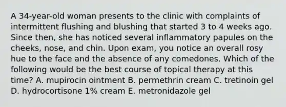 A 34-year-old woman presents to the clinic with complaints of intermittent flushing and blushing that started 3 to 4 weeks ago. Since then, she has noticed several inflammatory papules on the cheeks, nose, and chin. Upon exam, you notice an overall rosy hue to the face and the absence of any comedones. Which of the following would be the best course of topical therapy at this time? A. mupirocin ointment B. permethrin cream C. tretinoin gel D. hydrocortisone 1% cream E. metronidazole gel