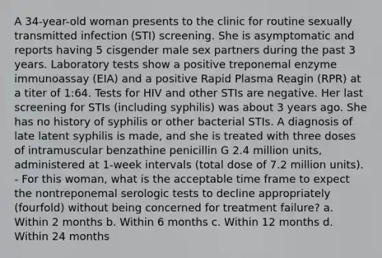 A 34-year-old woman presents to the clinic for routine sexually transmitted infection (STI) screening. She is asymptomatic and reports having 5 cisgender male sex partners during the past 3 years. Laboratory tests show a positive treponemal enzyme immunoassay (EIA) and a positive Rapid Plasma Reagin (RPR) at a titer of 1:64. Tests for HIV and other STIs are negative. Her last screening for STIs (including syphilis) was about 3 years ago. She has no history of syphilis or other bacterial STIs. A diagnosis of late latent syphilis is made, and she is treated with three doses of intramuscular benzathine penicillin G 2.4 million units, administered at 1-week intervals (total dose of 7.2 million units). - For this woman, what is the acceptable time frame to expect the nontreponemal serologic tests to decline appropriately (fourfold) without being concerned for treatment failure? a. Within 2 months b. Within 6 months c. Within 12 months d. Within 24 months