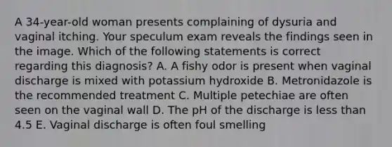 A 34-year-old woman presents complaining of dysuria and vaginal itching. Your speculum exam reveals the findings seen in the image. Which of the following statements is correct regarding this diagnosis? A. A fishy odor is present when vaginal discharge is mixed with potassium hydroxide B. Metronidazole is the recommended treatment C. Multiple petechiae are often seen on the vaginal wall D. The pH of the discharge is less than 4.5 E. Vaginal discharge is often foul smelling