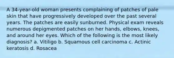 A 34-year-old woman presents complaining of patches of pale skin that have progressively developed over the past several years. The patches are easily sunburned. Physical exam reveals numerous depigmented patches on her hands, elbows, knees, and around her eyes. Which of the following is the most likely diagnosis? a. Vitiligo b. Squamous cell carcinoma c. Actinic keratosis d. Rosacea