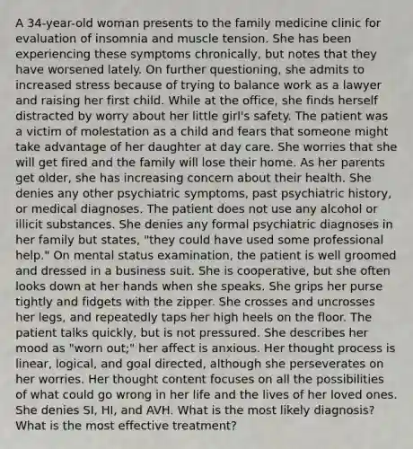 A 34-year-old woman presents to the family medicine clinic for evaluation of insomnia and muscle tension. She has been experiencing these symptoms chronically, but notes that they have worsened lately. On further questioning, she admits to increased stress because of trying to balance work as a lawyer and raising her first child. While at the office, she finds herself distracted by worry about her little girl's safety. The patient was a victim of molestation as a child and fears that someone might take advantage of her daughter at day care. She worries that she will get fired and the family will lose their home. As her parents get older, she has increasing concern about their health. She denies any other psychiatric symptoms, past psychiatric history, or medical diagnoses. The patient does not use any alcohol or illicit substances. She denies any formal psychiatric diagnoses in her family but states, "they could have used some professional help." On mental status examination, the patient is well groomed and dressed in a business suit. She is cooperative, but she often looks down at her hands when she speaks. She grips her purse tightly and fidgets with the zipper. She crosses and uncrosses her legs, and repeatedly taps her high heels on the floor. The patient talks quickly, but is not pressured. She describes her mood as "worn out;" her affect is anxious. Her thought process is linear, logical, and goal directed, although she perseverates on her worries. Her thought content focuses on all the possibilities of what could go wrong in her life and the lives of her loved ones. She denies SI, HI, and AVH. What is the most likely diagnosis? What is the most effective treatment?