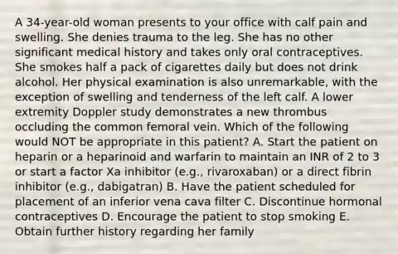 A 34-year-old woman presents to your office with calf pain and swelling. She denies trauma to the leg. She has no other significant medical history and takes only oral contraceptives. She smokes half a pack of cigarettes daily but does not drink alcohol. Her physical examination is also unremarkable, with the exception of swelling and tenderness of the left calf. A lower extremity Doppler study demonstrates a new thrombus occluding the common femoral vein. Which of the following would NOT be appropriate in this patient? A. Start the patient on heparin or a heparinoid and warfarin to maintain an INR of 2 to 3 or start a factor Xa inhibitor (e.g., rivaroxaban) or a direct fibrin inhibitor (e.g., dabigatran) B. Have the patient scheduled for placement of an inferior vena cava filter C. Discontinue hormonal contraceptives D. Encourage the patient to stop smoking E. Obtain further history regarding her family