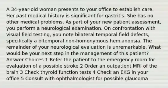 A 34-year-old woman presents to your office to establish care. Her past medical history is significant for gastritis. She has no other medical problems. As part of your new patient assessment, you perform a neurological examination. On confrontation with visual field testing, you note bilateral temporal field defects, specifically a bitemporal non-homonymous hemianopsia. The remainder of your neurological evaluation is unremarkable. What would be your next step in the management of this patient? Answer Choices 1 Refer the patient to the emergency room for evaluation of a possible stroke 2 Order an outpatient MRI of the brain 3 Check thyroid function tests 4 Check an EKG in your office 5 Consult with ophthalmologist for possible glaucoma